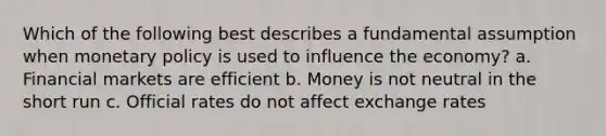 Which of the following best describes a fundamental assumption when monetary policy is used to influence the economy? a. Financial markets are efficient b. Money is not neutral in the short run c. Official rates do not affect exchange rates