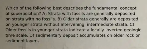 Which of the following best describes the fundamental concept of superposition? A) Strata with fossils are generally deposited on strata with no fossils. B) Older strata generally are deposited on younger strata without intervening, intermediate strata. C) Older fossils in younger strata indicate a locally inverted geologic time scale. D) sedimentary deposit accumulates on older rock or sediment layers.