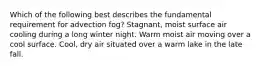 Which of the following best describes the fundamental requirement for advection fog? Stagnant, moist surface air cooling during a long winter night. Warm moist air moving over a cool surface. Cool, dry air situated over a warm lake in the late fall.