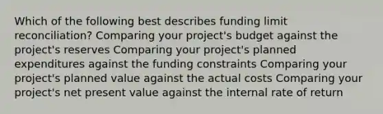 Which of the following best describes funding limit reconciliation? Comparing your project's budget against the project's reserves Comparing your project's planned expenditures against the funding constraints Comparing your project's planned value against the actual costs Comparing your project's net present value against the internal rate of return