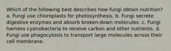 Which of the following best describes how fungi obtain nutrition? a. Fungi use chloroplasts for photosynthesis. b. Fungi secrete digestive enzymes and absorb broken-down molecules. c. Fungi harness cyanobacteria to receive carbon and other nutrients. d. Fungi use phagocytosis to transport large molecules across their cell membrane.