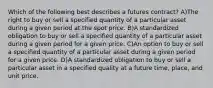 Which of the following best describes a futures contract? A)The right to buy or sell a specified quantity of a particular asset during a given period at the spot price. B)A standardized obligation to buy or sell a specified quantity of a particular asset during a given period for a given price. C)An option to buy or sell a specified quantity of a particular asset during a given period for a given price. D)A standardized obligation to buy or sell a particular asset in a specified quality at a future time, place, and unit price.