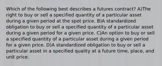 Which of the following best describes a futures contract? A)The right to buy or sell a specified quantity of a particular asset during a given period at the spot price. B)A standardized obligation to buy or sell a specified quantity of a particular asset during a given period for a given price. C)An option to buy or sell a specified quantity of a particular asset during a given period for a given price. D)A standardized obligation to buy or sell a particular asset in a specified quality at a future time, place, and unit price.