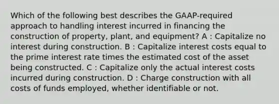 Which of the following best describes the GAAP-required approach to handling interest incurred in financing the construction of property, plant, and equipment? A : Capitalize no interest during construction. B : Capitalize interest costs equal to the prime interest rate times the estimated cost of the asset being constructed. C : Capitalize only the actual interest costs incurred during construction. D : Charge construction with all costs of funds employed, whether identifiable or not.