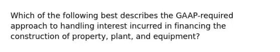 Which of the following best describes the GAAP-required approach to handling interest incurred in financing the construction of property, plant, and equipment?