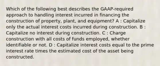 Which of the following best describes the GAAP-required approach to handling interest incurred in financing the construction of property, plant, and equipment? A : Capitalize only the actual interest costs incurred during construction. B : Capitalize no interest during construction. C : Charge construction with all costs of funds employed, whether identifiable or not. D : Capitalize interest costs equal to the prime interest rate times the estimated cost of the asset being constructed.