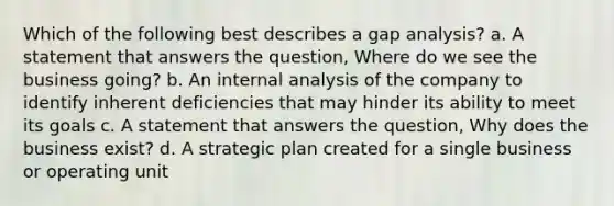 Which of the following best describes a gap analysis? a. A statement that answers the question, Where do we see the business going? b. An internal analysis of the company to identify inherent deficiencies that may hinder its ability to meet its goals c. A statement that answers the question, Why does the business exist? d. A strategic plan created for a single business or operating unit