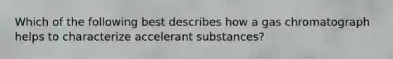 Which of the following best describes how a gas chromatograph helps to characterize accelerant substances?