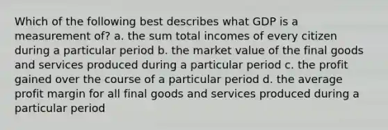 Which of the following best describes what GDP is a measurement of? a. the sum total incomes of every citizen during a particular period b. the market value of the final goods and services produced during a particular period c. the profit gained over the course of a particular period d. the average profit margin for all final goods and services produced during a particular period