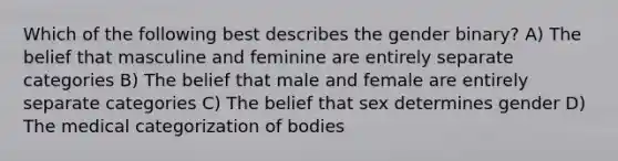 Which of the following best describes the gender binary? A) The belief that masculine and feminine are entirely separate categories B) The belief that male and female are entirely separate categories C) The belief that sex determines gender D) The medical categorization of bodies