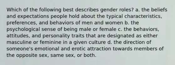 Which of the following best describes gender roles? a. the beliefs and expectations people hold about the typical characteristics, preferences, and behaviors of men and women b. the psychological sense of being male or female c. the behaviors, attitudes, and personality traits that are designated as either masculine or feminine in a given culture d. the direction of someone's emotional and erotic attraction towards members of the opposite sex, same sex, or both.