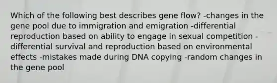 Which of the following best describes gene flow? -changes in the gene pool due to immigration and emigration -differential reproduction based on ability to engage in sexual competition -differential survival and reproduction based on environmental effects -mistakes made during DNA copying -random changes in the gene pool