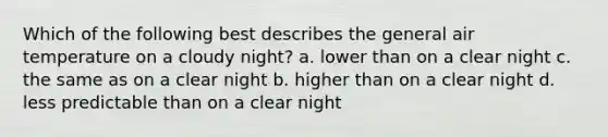 Which of the following best describes the general air temperature on a cloudy night? a. lower than on a clear night c. the same as on a clear night b. higher than on a clear night d. less predictable than on a clear night