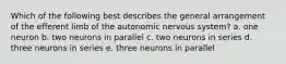 Which of the following best describes the general arrangement of the efferent limb of the autonomic nervous system? a. one neuron b. two neurons in parallel c. two neurons in series d. three neurons in series e. three neurons in parallel