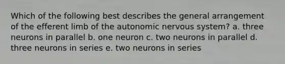 Which of the following best describes the general arrangement of the efferent limb of the autonomic nervous system? a. three neurons in parallel b. one neuron c. two neurons in parallel d. three neurons in series e. two neurons in series