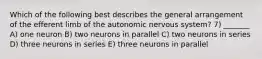 Which of the following best describes the general arrangement of the efferent limb of the autonomic nervous system? 7) _______ A) one neuron B) two neurons in parallel C) two neurons in series D) three neurons in series E) three neurons in parallel