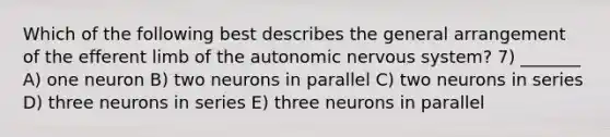 Which of the following best describes the general arrangement of the efferent limb of the autonomic nervous system? 7) _______ A) one neuron B) two neurons in parallel C) two neurons in series D) three neurons in series E) three neurons in parallel