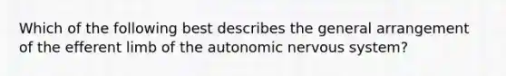 Which of the following best describes the general arrangement of the efferent limb of <a href='https://www.questionai.com/knowledge/kMqcwgxBsH-the-autonomic-nervous-system' class='anchor-knowledge'>the autonomic <a href='https://www.questionai.com/knowledge/kThdVqrsqy-nervous-system' class='anchor-knowledge'>nervous system</a></a>?