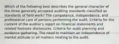 Which of the following best describes the general character of the three generally accepted auditing standards classified as standards of field work? The competence, independence, and professional care of persons performing the audit. Criteria for the content of the auditor's report on financial statements and related footnote disclosures. Criteria for audit planning and evidence gathering. The need to maintain an independence of mental attitude in all matters relating to the audit.