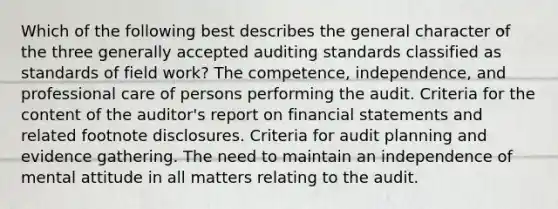 Which of the following best describes the general character of the three generally accepted auditing standards classified as standards of field work? The competence, independence, and professional care of persons performing the audit. Criteria for the content of the auditor's report on financial statements and related footnote disclosures. Criteria for audit planning and evidence gathering. The need to maintain an independence of mental attitude in all matters relating to the audit.