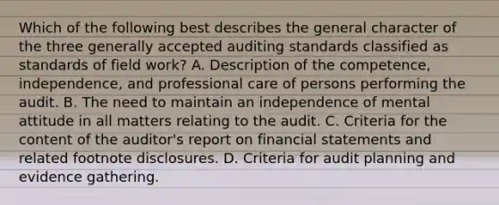 Which of the following best describes the general character of the three generally accepted auditing standards classified as standards of field work? A. Description of the competence, independence, and professional care of persons performing the audit. B. The need to maintain an independence of mental attitude in all matters relating to the audit. C. Criteria for the content of the auditor's report on financial statements and related footnote disclosures. D. Criteria for audit planning and evidence gathering.