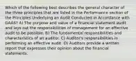 Which of the following best describes the general character of the three principles that are listed in the Performance section of the Principles Underlying an Audit Conducted in Accordance with GAAS? A) The purpose and value of a financial statement audit and lays out the responsibilities of management for an effective audit to be possible. B) The fundamental responsibilities and characteristics of an auditor. C) Auditor's responsibilities in performing an effective audit. D) Auditors provide a written report that expresses their opinion about the financial statements.