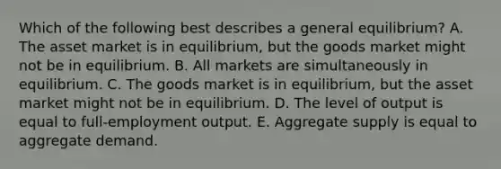 Which of the following best describes a general​ equilibrium? A. The asset market is in​ equilibrium, but the goods market might not be in equilibrium. B. All markets are simultaneously in equilibrium. C. The goods market is in​ equilibrium, but the asset market might not be in equilibrium. D. The level of output is equal to​ full-employment output. E. Aggregate supply is equal to aggregate demand.