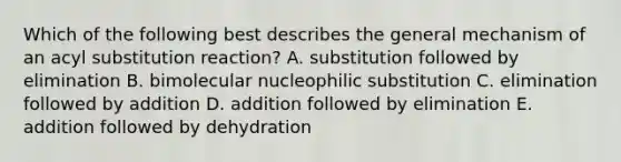 Which of the following best describes the general mechanism of an acyl substitution reaction? A. substitution followed by elimination B. bimolecular nucleophilic substitution C. elimination followed by addition D. addition followed by elimination E. addition followed by dehydration