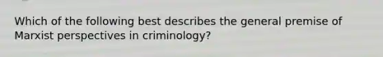 Which of the following best describes the general premise of Marxist perspectives in criminology?