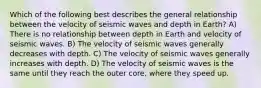 Which of the following best describes the general relationship between the velocity of seismic waves and depth in Earth? A) There is no relationship between depth in Earth and velocity of seismic waves. B) The velocity of seismic waves generally decreases with depth. C) The velocity of seismic waves generally increases with depth. D) The velocity of seismic waves is the same until they reach the outer core, where they speed up.