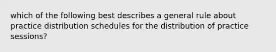 which of the following best describes a general rule about practice distribution schedules for the distribution of practice sessions?