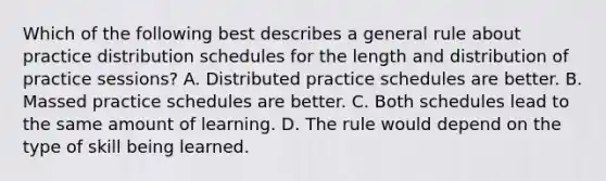 Which of the following best describes a general rule about practice distribution schedules for the length and distribution of practice sessions? A. Distributed practice schedules are better. B. Massed practice schedules are better. C. Both schedules lead to the same amount of learning. D. The rule would depend on the type of skill being learned.