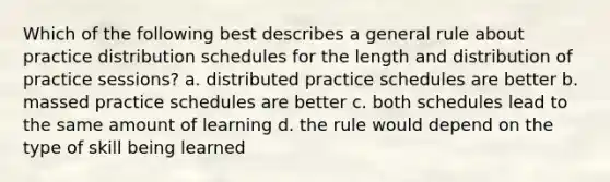 Which of the following best describes a general rule about practice distribution schedules for the length and distribution of practice sessions? a. distributed practice schedules are better b. massed practice schedules are better c. both schedules lead to the same amount of learning d. the rule would depend on the type of skill being learned