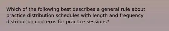 Which of the following best describes a general rule about practice distribution schedules with length and frequency distribution concerns for practice sessions?