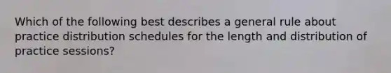 Which of the following best describes a general rule about practice distribution schedules for the length and distribution of practice sessions?