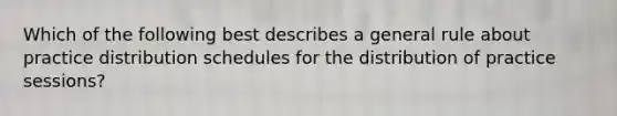 Which of the following best describes a general rule about practice distribution schedules for the distribution of practice sessions?