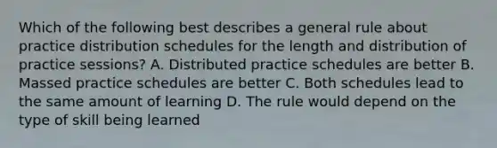 Which of the following best describes a general rule about practice distribution schedules for the length and distribution of practice sessions? A. Distributed practice schedules are better B. Massed practice schedules are better C. Both schedules lead to the same amount of learning D. The rule would depend on the type of skill being learned