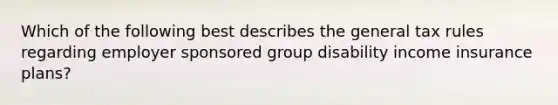 Which of the following best describes the general tax rules regarding employer sponsored group disability income insurance plans?