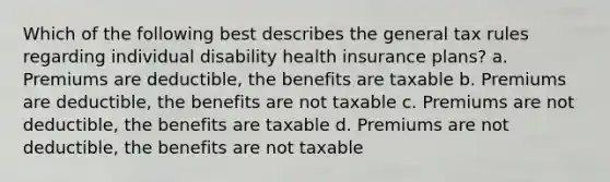 Which of the following best describes the general tax rules regarding individual disability health insurance plans? a. Premiums are deductible, the benefits are taxable b. Premiums are deductible, the benefits are not taxable c. Premiums are not deductible, the benefits are taxable d. Premiums are not deductible, the benefits are not taxable