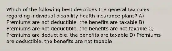 Which of the following best describes the general tax rules regarding individual disability health insurance plans? A) Premiums are not deductible, the benefits are taxable B) Premiums are not deductible, the benefits are not taxable C) Premiums are deductible, the benefits are taxable D) Premiums are deductible, the benefits are not taxable