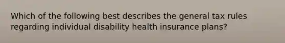 Which of the following best describes the general tax rules regarding individual disability health insurance plans?