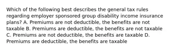 Which of the following best describes the general tax rules regarding employer sponsored group disability income insurance plans? A. Premiums are not deductible, the benefits are not taxable B. Premiums are deductible, the benefits are not taxable C. Premiums are not deductible, the benefits are taxable D. Premiums are deductible, the benefits are taxable