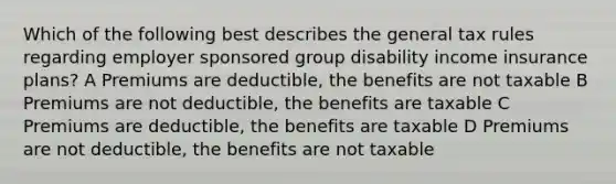 Which of the following best describes the general tax rules regarding employer sponsored group disability income insurance plans? A Premiums are deductible, the benefits are not taxable B Premiums are not deductible, the benefits are taxable C Premiums are deductible, the benefits are taxable D Premiums are not deductible, the benefits are not taxable