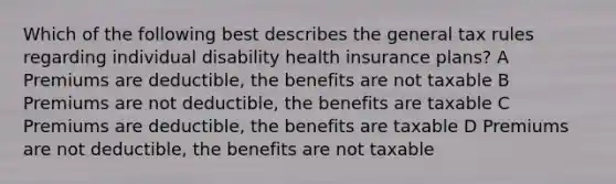 Which of the following best describes the general tax rules regarding individual disability health insurance plans? A Premiums are deductible, the benefits are not taxable B Premiums are not deductible, the benefits are taxable C Premiums are deductible, the benefits are taxable D Premiums are not deductible, the benefits are not taxable