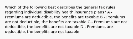 Which of the following best describes the general tax rules regarding individual disability health insurance plans? A - Premiums are deductible, the benefits are taxable B - Premiums are not deductible, the benefits are taxable C - Premiums are not deductible, the benefits are not taxable D - Premiums are deductible, the benefits are not taxable