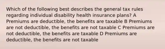 Which of the following best describes the general tax rules regarding individual disability health insurance plans? A Premiums are deductible, the benefits are taxable B Premiums are not deductible, the benefits are not taxable C Premiums are not deductible, the benefits are taxable D Premiums are deductible, the benefits are not taxable