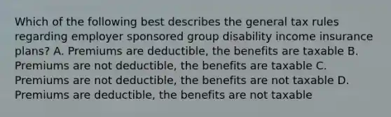 Which of the following best describes the general tax rules regarding employer sponsored group disability income insurance plans? A. Premiums are deductible, the benefits are taxable B. Premiums are not deductible, the benefits are taxable C. Premiums are not deductible, the benefits are not taxable D. Premiums are deductible, the benefits are not taxable