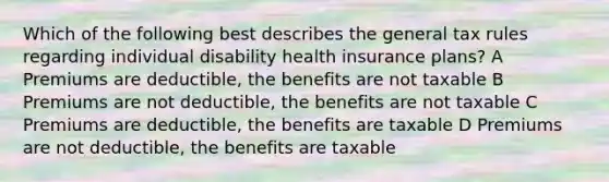 Which of the following best describes the general tax rules regarding individual disability health insurance plans? A Premiums are deductible, the benefits are not taxable B Premiums are not deductible, the benefits are not taxable C Premiums are deductible, the benefits are taxable D Premiums are not deductible, the benefits are taxable