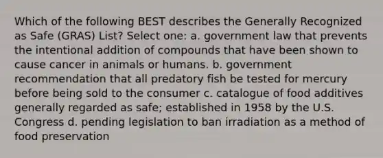 Which of the following BEST describes the Generally Recognized as Safe (GRAS) List? Select one: a. government law that prevents the intentional addition of compounds that have been shown to cause cancer in animals or humans. b. government recommendation that all predatory fish be tested for mercury before being sold to the consumer c. catalogue of food additives generally regarded as safe; established in 1958 by the U.S. Congress d. pending legislation to ban irradiation as a method of food preservation