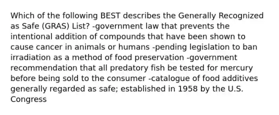 Which of the following BEST describes the Generally Recognized as Safe (GRAS) List? -government law that prevents the intentional addition of compounds that have been shown to cause cancer in animals or humans -pending legislation to ban irradiation as a method of food preservation -government recommendation that all predatory fish be tested for mercury before being sold to the consumer -catalogue of food additives generally regarded as safe; established in 1958 by the U.S. Congress